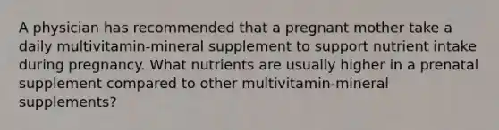 A physician has recommended that a pregnant mother take a daily multivitamin-mineral supplement to support nutrient intake during pregnancy. What nutrients are usually higher in a prenatal supplement compared to other multivitamin-mineral supplements?