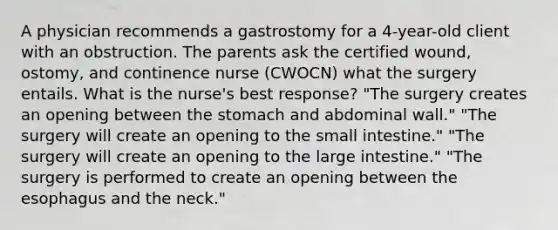 A physician recommends a gastrostomy for a 4-year-old client with an obstruction. The parents ask the certified wound, ostomy, and continence nurse (CWOCN) what the surgery entails. What is the nurse's best response? "The surgery creates an opening between the stomach and abdominal wall." "The surgery will create an opening to the small intestine." "The surgery will create an opening to the large intestine." "The surgery is performed to create an opening between the esophagus and the neck."