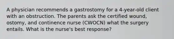 A physician recommends a gastrostomy for a 4-year-old client with an obstruction. The parents ask the certified wound, ostomy, and continence nurse (CWOCN) what the surgery entails. What is the nurse's best response?