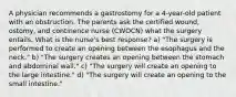 A physician recommends a gastrostomy for a 4-year-old patient with an obstruction. The parents ask the certified wound, ostomy, and continence nurse (CWOCN) what the surgery entails. What is the nurse's best response? a) "The surgery is performed to create an opening between the esophagus and the neck." b) "The surgery creates an opening between the stomach and abdominal wall." c) "The surgery will create an opening to the large intestine." d) "The surgery will create an opening to the small intestine."