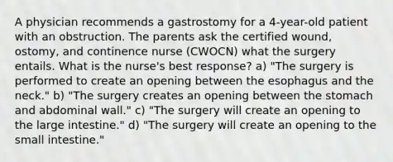 A physician recommends a gastrostomy for a 4-year-old patient with an obstruction. The parents ask the certified wound, ostomy, and continence nurse (CWOCN) what the surgery entails. What is the nurse's best response? a) "The surgery is performed to create an opening between <a href='https://www.questionai.com/knowledge/kSjVhaa9qF-the-esophagus' class='anchor-knowledge'>the esophagus</a> and the neck." b) "The surgery creates an opening between <a href='https://www.questionai.com/knowledge/kLccSGjkt8-the-stomach' class='anchor-knowledge'>the stomach</a> and abdominal wall." c) "The surgery will create an opening to the large intestine." d) "The surgery will create an opening to <a href='https://www.questionai.com/knowledge/kt623fh5xn-the-small-intestine' class='anchor-knowledge'>the small intestine</a>."