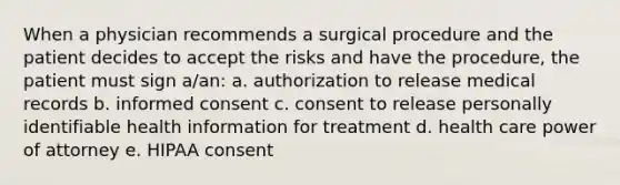 When a physician recommends a surgical procedure and the patient decides to accept the risks and have the procedure, the patient must sign a/an: a. authorization to release medical records b. informed consent c. consent to release personally identifiable health information for treatment d. health care power of attorney e. HIPAA consent