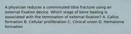 A physician reduces a comminuted tibia fracture using an external fixation device. Which stage of bone healing is associated with the termination of external fixation? A. Callus formation B. Cellular proliferation C. Clinical union D. Hematoma formation