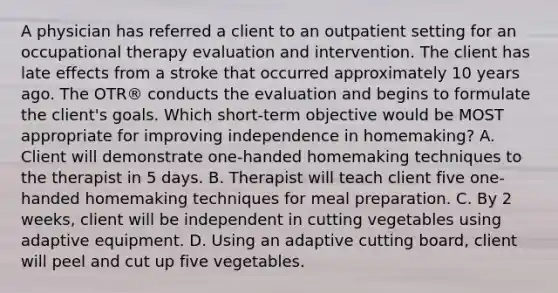 A physician has referred a client to an outpatient setting for an occupational therapy evaluation and intervention. The client has late effects from a stroke that occurred approximately 10 years ago. The OTR® conducts the evaluation and begins to formulate the client's goals. Which short-term objective would be MOST appropriate for improving independence in homemaking? A. Client will demonstrate one-handed homemaking techniques to the therapist in 5 days. B. Therapist will teach client five one-handed homemaking techniques for meal preparation. C. By 2 weeks, client will be independent in cutting vegetables using adaptive equipment. D. Using an adaptive cutting board, client will peel and cut up five vegetables.