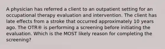 A physician has referred a client to an outpatient setting for an occupational therapy evaluation and intervention. The client has late effects from a stroke that occurred approximately 10 years ago. The OTR® is performing a screening before initiating the evaluation. Which is the MOST likely reason for completing the screening?