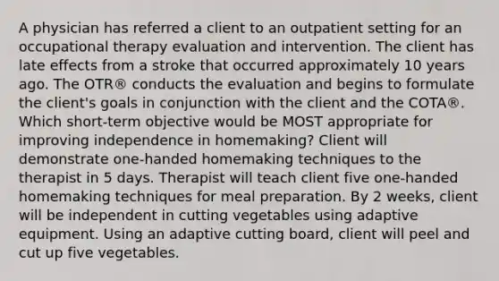 A physician has referred a client to an outpatient setting for an occupational therapy evaluation and intervention. The client has late effects from a stroke that occurred approximately 10 years ago. The OTR® conducts the evaluation and begins to formulate the client's goals in conjunction with the client and the COTA®. Which short-term objective would be MOST appropriate for improving independence in homemaking? Client will demonstrate one-handed homemaking techniques to the therapist in 5 days. Therapist will teach client five one-handed homemaking techniques for meal preparation. By 2 weeks, client will be independent in cutting vegetables using adaptive equipment. Using an adaptive cutting board, client will peel and cut up five vegetables.