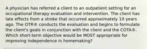 A physician has referred a client to an outpatient setting for an occupational therapy evaluation and intervention. The client has late effects from a stroke that occurred approximately 10 years ago. The OTR® conducts the evaluation and begins to formulate the client's goals in conjunction with the client and the COTA®. Which short-term objective would be MOST appropriate for improving independence in homemaking?