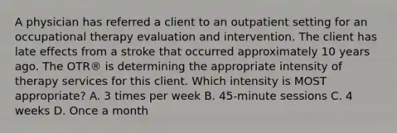 A physician has referred a client to an outpatient setting for an occupational therapy evaluation and intervention. The client has late effects from a stroke that occurred approximately 10 years ago. The OTR® is determining the appropriate intensity of therapy services for this client. Which intensity is MOST appropriate? A. 3 times per week B. 45-minute sessions C. 4 weeks D. Once a month