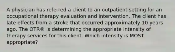 A physician has referred a client to an outpatient setting for an occupational therapy evaluation and intervention. The client has late effects from a stroke that occurred approximately 10 years ago. The OTR® is determining the appropriate intensity of therapy services for this client. Which intensity is MOST appropriate?