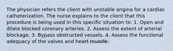 The physician refers the client with unstable angina for a cardiac catheterization. The nurse explains to the client that this procedure is being used in this specific situation to: 1. Open and dilate blocked coronary arteries. 2. Assess the extent of arterial blockage. 3. Bypass obstructed vessels. 4. Assess the functional adequacy of the valves and heart muscle.