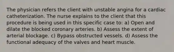 The physician refers the client with unstable angina for a cardiac catheterization. The nurse explains to the client that this procedure is being used in this specific case to: a) Open and dilate the blocked coronary arteries. b) Assess the extent of arterial blockage. c) Bypass obstructed vessels. d) Assess the functional adequacy of the valves and heart muscle.