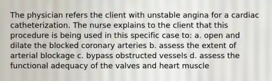 The physician refers the client with unstable angina for a cardiac catheterization. The nurse explains to the client that this procedure is being used in this specific case to: a. open and dilate the blocked coronary arteries b. assess the extent of arterial blockage c. bypass obstructed vessels d. assess the functional adequacy of the valves and heart muscle