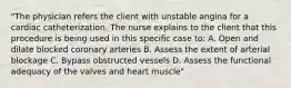 "The physician refers the client with unstable angina for a cardiac catheterization. The nurse explains to the client that this procedure is being used in this specific case to: A. Open and dilate blocked coronary arteries B. Assess the extent of arterial blockage C. Bypass obstructed vessels D. Assess the functional adequacy of the valves and heart muscle"