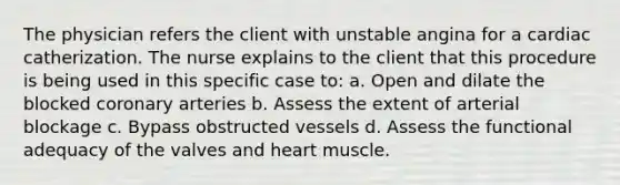 The physician refers the client with unstable angina for a cardiac catherization. The nurse explains to the client that this procedure is being used in this specific case to: a. Open and dilate the blocked coronary arteries b. Assess the extent of arterial blockage c. Bypass obstructed vessels d. Assess the functional adequacy of the valves and heart muscle.