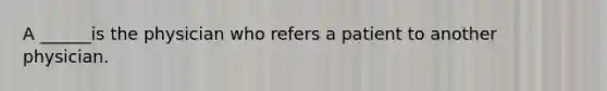 A ______is the physician who refers a patient to another physician.