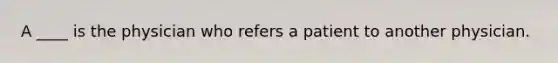 A ____ is the physician who refers a patient to another physician.