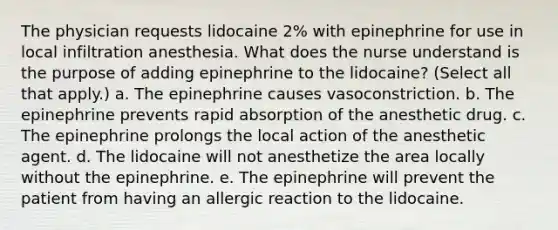 The physician requests lidocaine 2% with epinephrine for use in local infiltration anesthesia. What does the nurse understand is the purpose of adding epinephrine to the lidocaine? (Select all that apply.) a. The epinephrine causes vasoconstriction. b. The epinephrine prevents rapid absorption of the anesthetic drug. c. The epinephrine prolongs the local action of the anesthetic agent. d. The lidocaine will not anesthetize the area locally without the epinephrine. e. The epinephrine will prevent the patient from having an allergic reaction to the lidocaine.