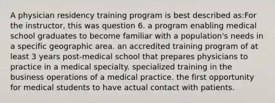 A physician residency training program is best described as:For the instructor, this was question 6. a program enabling medical school graduates to become familiar with a population's needs in a specific geographic area. an accredited training program of at least 3 years post-medical school that prepares physicians to practice in a medical specialty. specialized training in the business operations of a medical practice. the first opportunity for medical students to have actual contact with patients.