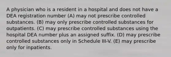 A physician who is a resident in a hospital and does not have a DEA registration number (A) may not prescribe controlled substances. (B) may only prescribe controlled substances for outpatients. (C) may prescribe controlled substances using the hospital DEA number plus an assigned suffix. (D) may prescribe controlled substances only in Schedule III-V. (E) may prescribe only for inpatients.