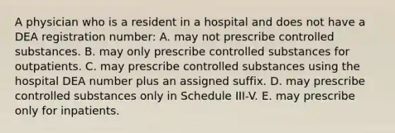 A physician who is a resident in a hospital and does not have a DEA registration number: A. may not prescribe controlled substances. B. may only prescribe controlled substances for outpatients. C. may prescribe controlled substances using the hospital DEA number plus an assigned suffix. D. may prescribe controlled substances only in Schedule III-V. E. may prescribe only for inpatients.