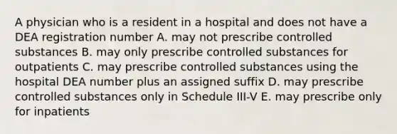 A physician who is a resident in a hospital and does not have a DEA registration number A. may not prescribe controlled substances B. may only prescribe controlled substances for outpatients C. may prescribe controlled substances using the hospital DEA number plus an assigned suffix D. may prescribe controlled substances only in Schedule III-V E. may prescribe only for inpatients