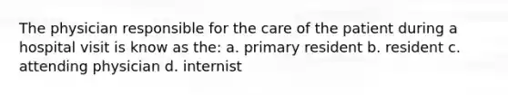 The physician responsible for the care of the patient during a hospital visit is know as the: a. primary resident b. resident c. attending physician d. internist