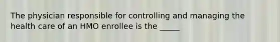 The physician responsible for controlling and managing the health care of an HMO enrollee is the _____