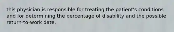 this physician is responsible for treating the patient's conditions and for determining the percentage of disability and the possible return-to-work date,