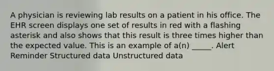 A physician is reviewing lab results on a patient in his office. The EHR screen displays one set of results in red with a flashing asterisk and also shows that this result is three times higher than the expected value. This is an example of a(n) _____. Alert Reminder Structured data Unstructured data