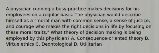 A physician running a busy practice makes decisions for his employees on a regular basis. The physician would describe himself as a "moral man with common sense, a sense of justice, and courage who makes the right decisions in life by focusing on these moral traits." What theory of decision making is being employed by this physician? A. Consequence-oriented theory B. Virtue ethics C. Deontological D. Utilitarian