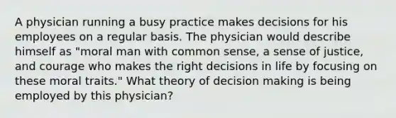 A physician running a busy practice makes decisions for his employees on a regular basis. The physician would describe himself as "moral man with common sense, a sense of justice, and courage who makes the right decisions in life by focusing on these moral traits." What theory of decision making is being employed by this physician?