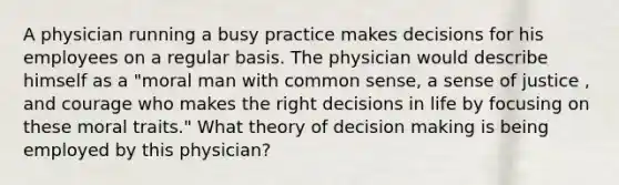 A physician running a busy practice makes decisions for his employees on a regular basis. The physician would describe himself as a "moral man with common sense, a sense of justice , and courage who makes the right decisions in life by focusing on these moral traits." What theory of decision making is being employed by this physician?