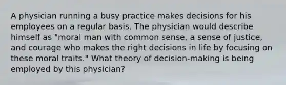 A physician running a busy practice makes decisions for his employees on a regular basis. The physician would describe himself as "moral man with common sense, a sense of justice, and courage who makes the right decisions in life by focusing on these moral traits." What theory of decision-making is being employed by this physician?