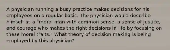 A physician running a busy practice makes decisions for his employees on a regular basis. The physician would describe himself as a "moral man with common sense, a sense of justice, and courage who makes the right decisions in life by focusing on these moral traits." What theory of decision making is being employed by this physician?