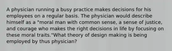 A physician running a busy practice makes decisions for his employees on a regular basis. The physician would describe himself as a "moral man with common sense, a sense of justice, and courage who makes the right decisions in life by focusing on these moral traits."What theory of design making is being employed by thus physician?