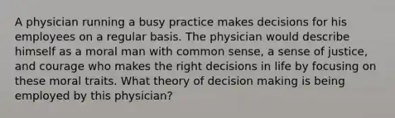 A physician running a busy practice makes decisions for his employees on a regular basis. The physician would describe himself as a moral man with common sense, a sense of justice, and courage who makes the right decisions in life by focusing on these moral traits. What theory of decision making is being employed by this physician?