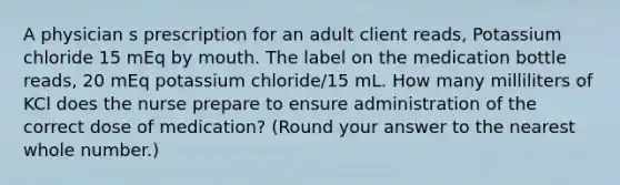 A physician s prescription for an adult client reads, Potassium chloride 15 mEq by mouth. The label on the medication bottle reads, 20 mEq potassium chloride/15 mL. How many milliliters of KCl does the nurse prepare to ensure administration of the correct dose of medication? (Round your answer to the nearest whole number.)