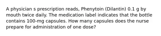 A physician s prescription reads, Phenytoin (Dilantin) 0.1 g by mouth twice daily. The medication label indicates that the bottle contains 100-mg capsules. How many capsules does the nurse prepare for administration of one dose?