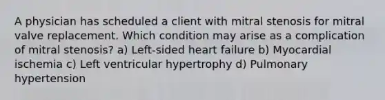 A physician has scheduled a client with mitral stenosis for mitral valve replacement. Which condition may arise as a complication of mitral stenosis? a) Left-sided heart failure b) Myocardial ischemia c) Left ventricular hypertrophy d) Pulmonary hypertension