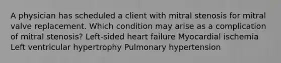 A physician has scheduled a client with mitral stenosis for mitral valve replacement. Which condition may arise as a complication of mitral stenosis? Left-sided heart failure Myocardial ischemia Left ventricular hypertrophy Pulmonary hypertension