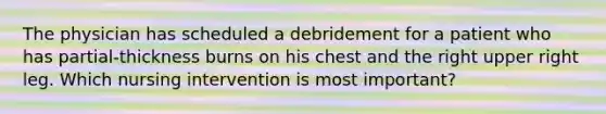 The physician has scheduled a debridement for a patient who has partial-thickness burns on his chest and the right upper right leg. Which nursing intervention is most important?