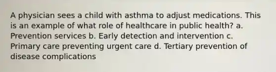 A physician sees a child with asthma to adjust medications. This is an example of what role of healthcare in public health? a. Prevention services b. Early detection and intervention c. Primary care preventing urgent care d. Tertiary prevention of disease complications