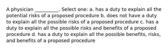 A physician __________. Select one: a. has a duty to explain all the potential risks of a proposed procedure b. does not have a duty to explain all the possible risks of a proposed procedure c. has a duty to explain all the possible risks and benefits of a proposed procedure d. has a duty to explain all the possible benefits, risks, and benefits of a proposed procedure