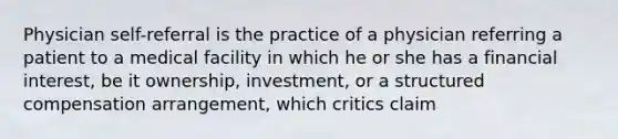 Physician self-referral is the practice of a physician referring a patient to a medical facility in which he or she has a financial interest, be it ownership, investment, or a structured compensation arrangement, which critics claim