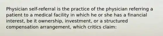 Physician self-referral is the practice of the physician referring a patient to a medical facility in which he or she has a financial interest, be it ownership, investment, or a structured compensation arrangement, which critics claim: