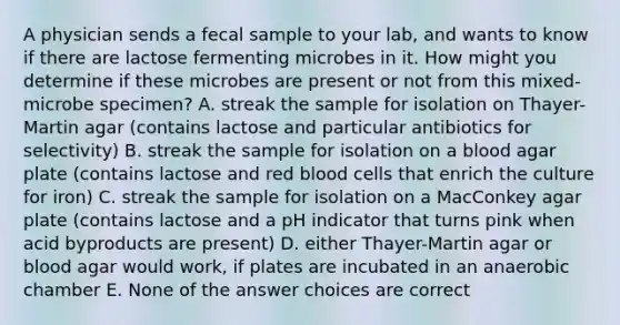 A physician sends a fecal sample to your lab, and wants to know if there are lactose fermenting microbes in it. How might you determine if these microbes are present or not from this mixed-microbe specimen? A. streak the sample for isolation on Thayer-Martin agar (contains lactose and particular antibiotics for selectivity) B. streak the sample for isolation on a blood agar plate (contains lactose and red blood cells that enrich the culture for iron) C. streak the sample for isolation on a MacConkey agar plate (contains lactose and a pH indicator that turns pink when acid byproducts are present) D. either Thayer-Martin agar or blood agar would work, if plates are incubated in an anaerobic chamber E. None of the answer choices are correct