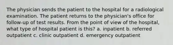 The physician sends the patient to the hospital for a radiological examination. The patient returns to the physician's office for follow-up of test results. From the point of view of the hospital, what type of hospital patient is this? a. inpatient b. referred outpatient c. clinic outpatient d. emergency outpatient