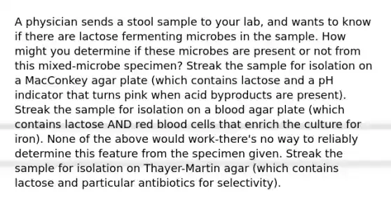 A physician sends a stool sample to your lab, and wants to know if there are lactose fermenting microbes in the sample. How might you determine if these microbes are present or not from this mixed-microbe specimen? Streak the sample for isolation on a MacConkey agar plate (which contains lactose and a pH indicator that turns pink when acid byproducts are present). Streak the sample for isolation on a blood agar plate (which contains lactose AND red blood cells that enrich the culture for iron). None of the above would work-there's no way to reliably determine this feature from the specimen given. Streak the sample for isolation on Thayer-Martin agar (which contains lactose and particular antibiotics for selectivity).