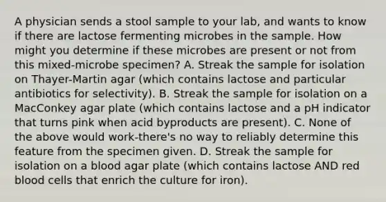 A physician sends a stool sample to your lab, and wants to know if there are lactose fermenting microbes in the sample. How might you determine if these microbes are present or not from this mixed-microbe specimen? A. Streak the sample for isolation on Thayer-Martin agar (which contains lactose and particular antibiotics for selectivity). B. Streak the sample for isolation on a MacConkey agar plate (which contains lactose and a pH indicator that turns pink when acid byproducts are present). C. None of the above would work-there's no way to reliably determine this feature from the specimen given. D. Streak the sample for isolation on a blood agar plate (which contains lactose AND red blood cells that enrich the culture for iron).