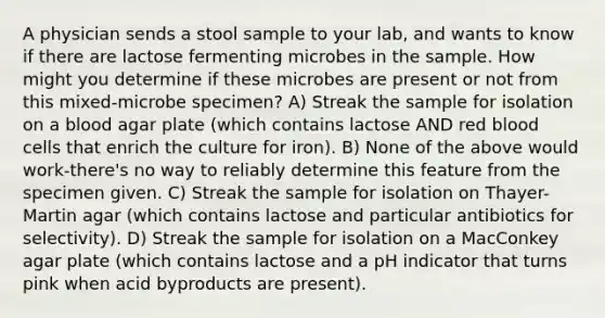 A physician sends a stool sample to your lab, and wants to know if there are lactose fermenting microbes in the sample. How might you determine if these microbes are present or not from this mixed-microbe specimen? A) Streak the sample for isolation on a blood agar plate (which contains lactose AND red blood cells that enrich the culture for iron). B) None of the above would work-there's no way to reliably determine this feature from the specimen given. C) Streak the sample for isolation on Thayer-Martin agar (which contains lactose and particular antibiotics for selectivity). D) Streak the sample for isolation on a MacConkey agar plate (which contains lactose and a pH indicator that turns pink when acid byproducts are present).